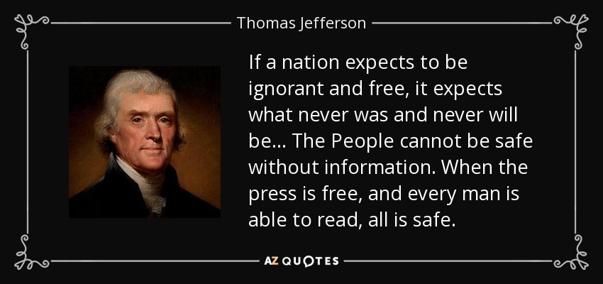 If a nation expects to be ignorant and free, it expects what never was and never will be ... The People cannot be safe without information. When the press is free, and every man is able to read, all is safe. - Thomas Jefferson