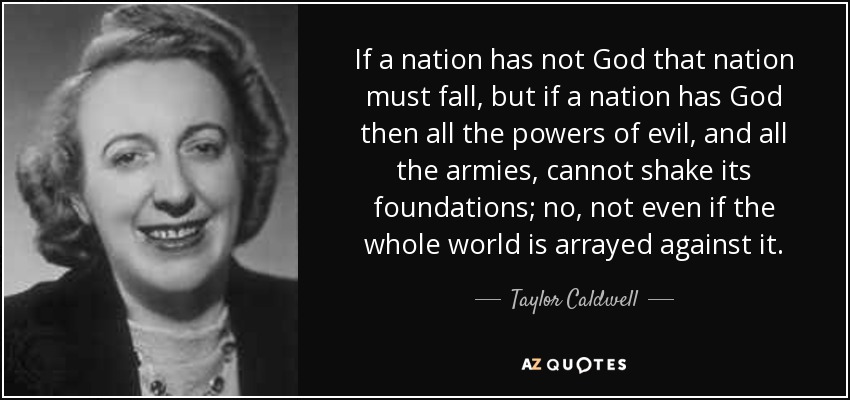 If a nation has not God that nation must fall, but if a nation has God then all the powers of evil, and all the armies, cannot shake its foundations; no, not even if the whole world is arrayed against it. - Taylor Caldwell