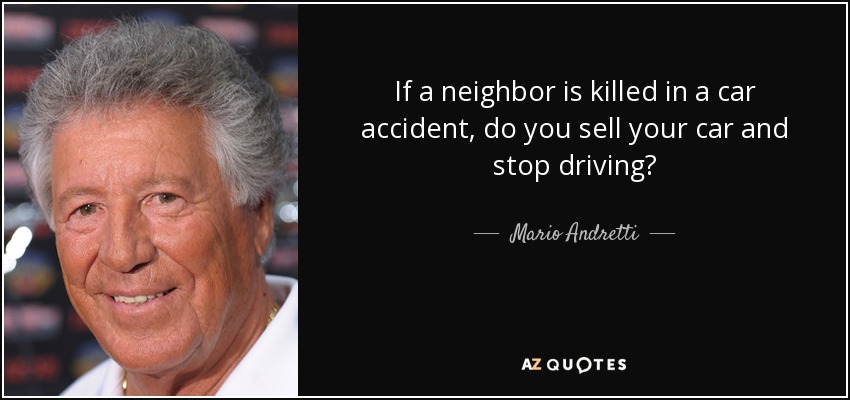 If a neighbor is killed in a car accident, do you sell your car and stop driving? - Mario Andretti