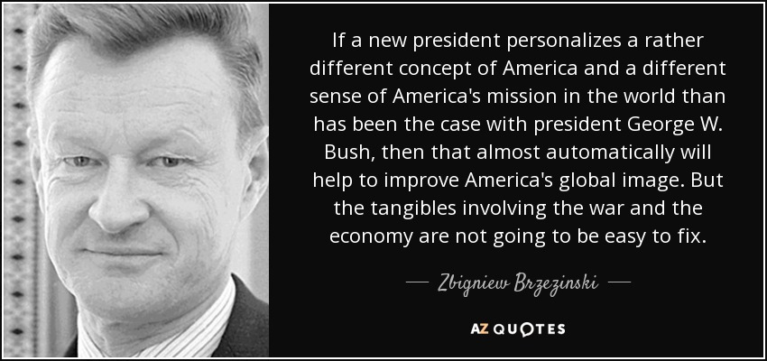 If a new president personalizes a rather different concept of America and a different sense of America's mission in the world than has been the case with president George W. Bush, then that almost automatically will help to improve America's global image. But the tangibles involving the war and the economy are not going to be easy to fix. - Zbigniew Brzezinski