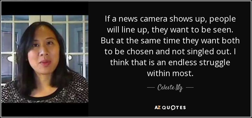 If a news camera shows up, people will line up, they want to be seen. But at the same time they want both to be chosen and not singled out. I think that is an endless struggle within most. - Celeste Ng