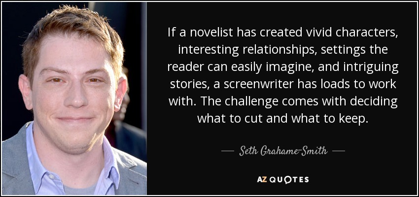 If a novelist has created vivid characters, interesting relationships, settings the reader can easily imagine, and intriguing stories, a screenwriter has loads to work with. The challenge comes with deciding what to cut and what to keep. - Seth Grahame-Smith