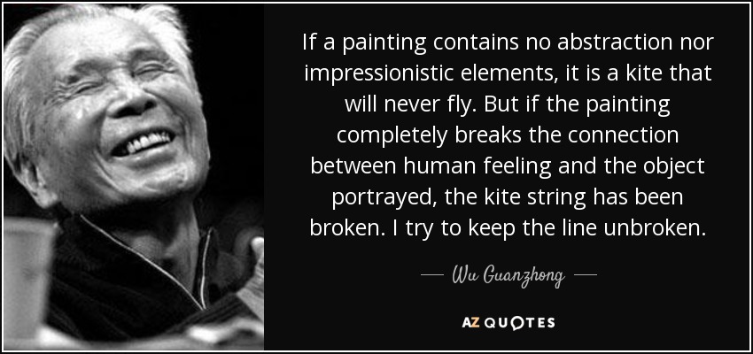 If a painting contains no abstraction nor impressionistic elements, it is a kite that will never fly. But if the painting completely breaks the connection between human feeling and the object portrayed, the kite string has been broken. I try to keep the line unbroken. - Wu Guanzhong