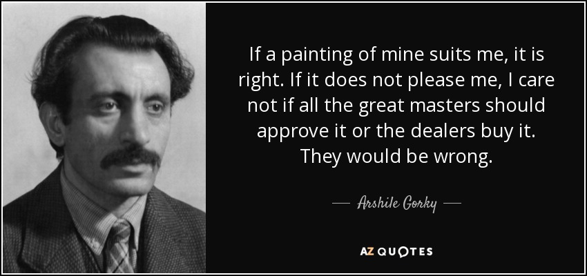 If a painting of mine suits me, it is right. If it does not please me, I care not if all the great masters should approve it or the dealers buy it. They would be wrong. - Arshile Gorky