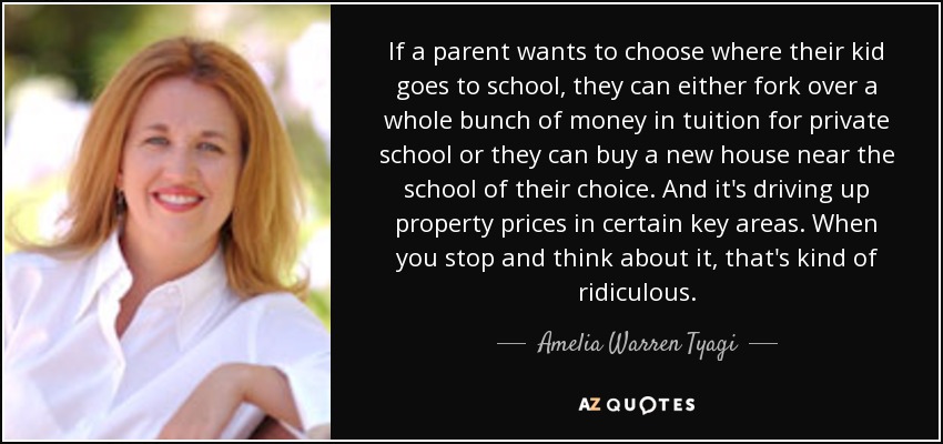 If a parent wants to choose where their kid goes to school, they can either fork over a whole bunch of money in tuition for private school or they can buy a new house near the school of their choice. And it's driving up property prices in certain key areas. When you stop and think about it, that's kind of ridiculous. - Amelia Warren Tyagi