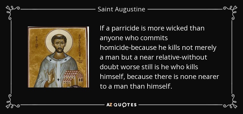 If a parricide is more wicked than anyone who commits homicide-because he kills not merely a man but a near relative-without doubt worse still is he who kills himself, because there is none nearer to a man than himself. - Saint Augustine