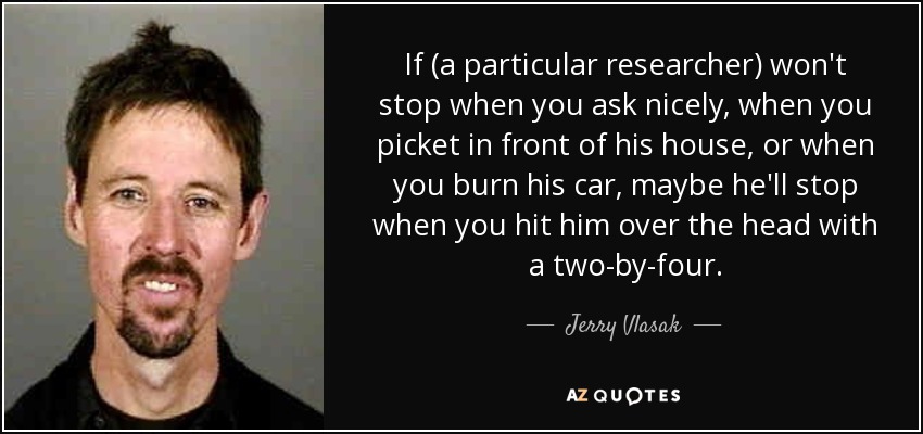 If (a particular researcher) won't stop when you ask nicely, when you picket in front of his house, or when you burn his car, maybe he'll stop when you hit him over the head with a two-by-four. - Jerry Vlasak