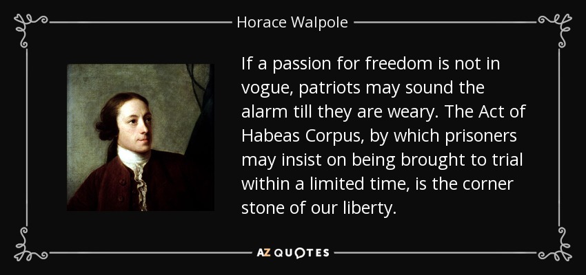 If a passion for freedom is not in vogue, patriots may sound the alarm till they are weary. The Act of Habeas Corpus, by which prisoners may insist on being brought to trial within a limited time, is the corner stone of our liberty. - Horace Walpole