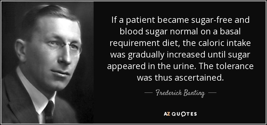 If a patient became sugar-free and blood sugar normal on a basal requirement diet, the caloric intake was gradually increased until sugar appeared in the urine. The tolerance was thus ascertained. - Frederick Banting