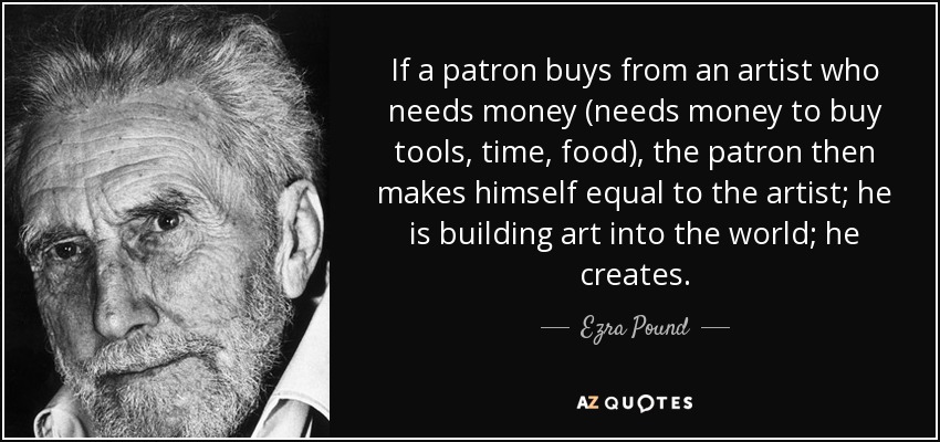 If a patron buys from an artist who needs money (needs money to buy tools, time, food), the patron then makes himself equal to the artist; he is building art into the world; he creates. - Ezra Pound