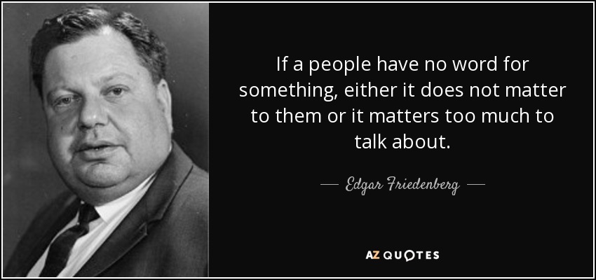 If a people have no word for something, either it does not matter to them or it matters too much to talk about. - Edgar Friedenberg
