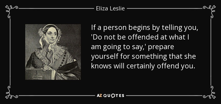 If a person begins by telling you, 'Do not be offended at what I am going to say,' prepare yourself for something that she knows will certainly offend you. - Eliza Leslie