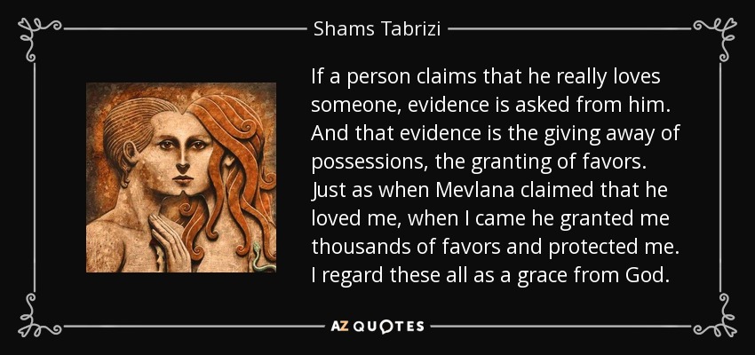 If a person claims that he really loves someone, evidence is asked from him. And that evidence is the giving away of possessions, the granting of favors. Just as when Mevlana claimed that he loved me, when I came he granted me thousands of favors and protected me. I regard these all as a grace from God. - Shams Tabrizi
