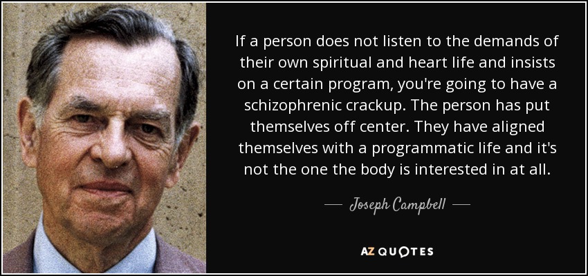 If a person does not listen to the demands of their own spiritual and heart life and insists on a certain program, you're going to have a schizophrenic crackup. The person has put themselves off center. They have aligned themselves with a programmatic life and it's not the one the body is interested in at all. - Joseph Campbell