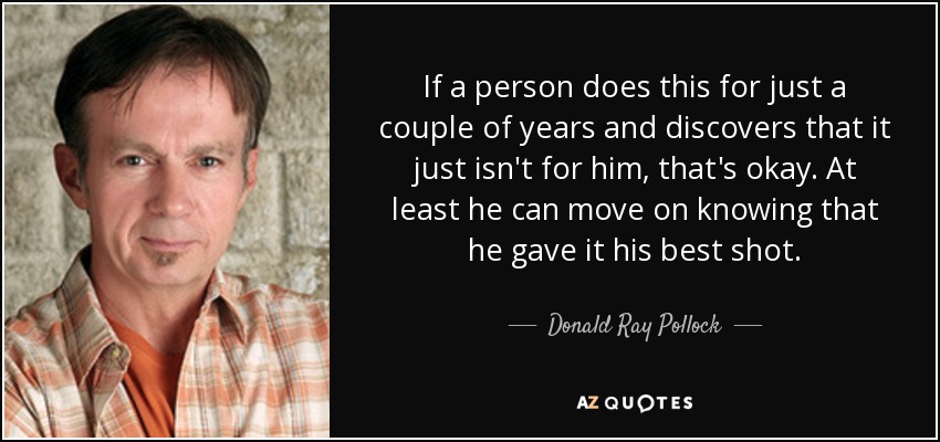 If a person does this for just a couple of years and discovers that it just isn't for him, that's okay. At least he can move on knowing that he gave it his best shot. - Donald Ray Pollock