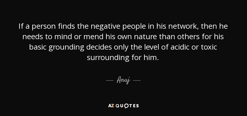 If a person finds the negative people in his network, then he needs to mind or mend his own nature than others for his basic grounding decides only the level of acidic or toxic surrounding for him. - Anuj