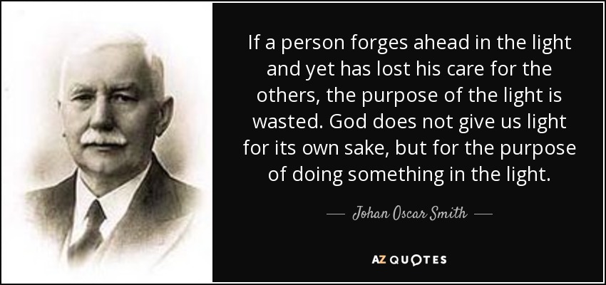 If a person forges ahead in the light and yet has lost his care for the others, the purpose of the light is wasted. God does not give us light for its own sake, but for the purpose of doing something in the light. - Johan Oscar Smith