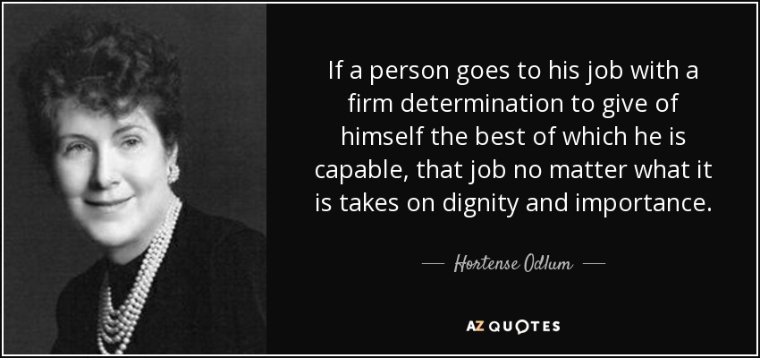 If a person goes to his job with a firm determination to give of himself the best of which he is capable, that job no matter what it is takes on dignity and importance. - Hortense Odlum