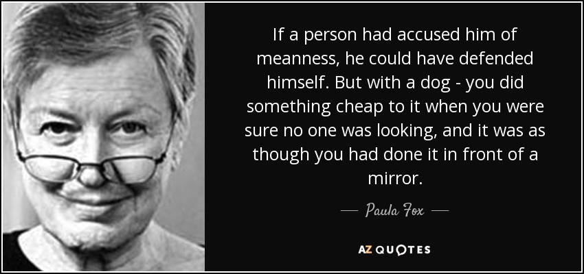 If a person had accused him of meanness, he could have defended himself. But with a dog - you did something cheap to it when you were sure no one was looking, and it was as though you had done it in front of a mirror. - Paula Fox
