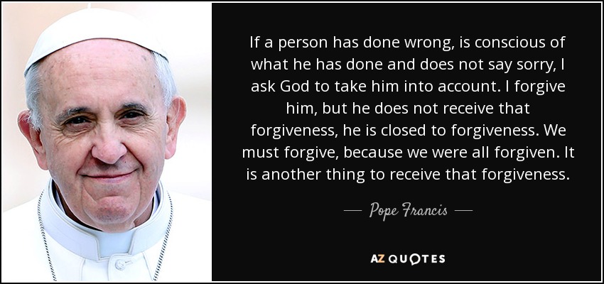 If a person has done wrong, is conscious of what he has done and does not say sorry, I ask God to take him into account. I forgive him, but he does not receive that forgiveness, he is closed to forgiveness. We must forgive, because we were all forgiven. It is another thing to receive that forgiveness. - Pope Francis