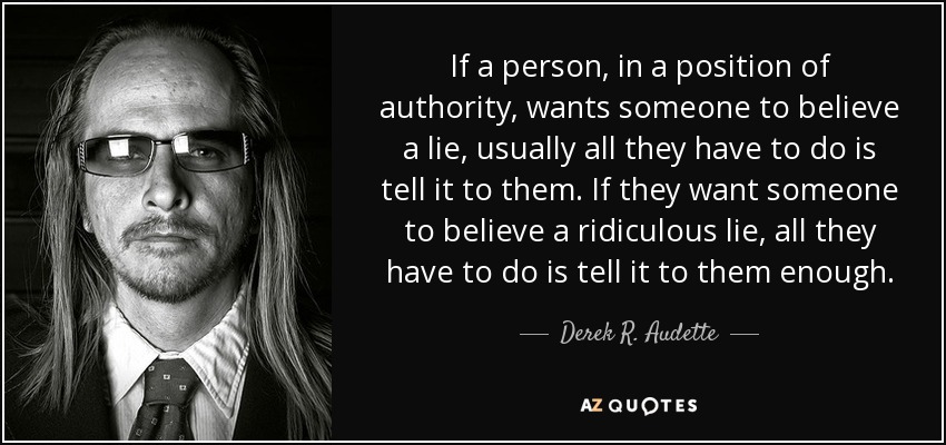 If a person, in a position of authority, wants someone to believe a lie, usually all they have to do is tell it to them. If they want someone to believe a ridiculous lie, all they have to do is tell it to them enough. - Derek R. Audette