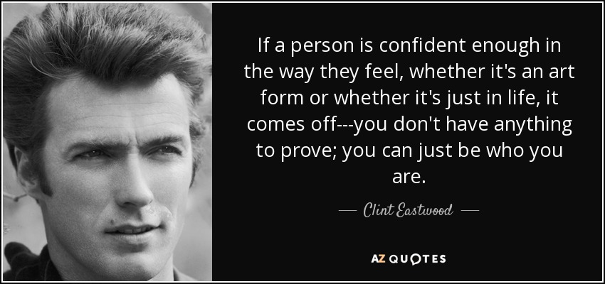 If a person is confident enough in the way they feel, whether it's an art form or whether it's just in life, it comes off---you don't have anything to prove; you can just be who you are. - Clint Eastwood