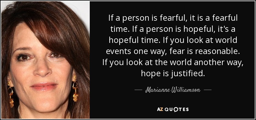 If a person is fearful, it is a fearful time. If a person is hopeful, it's a hopeful time. If you look at world events one way, fear is reasonable. If you look at the world another way, hope is justified. - Marianne Williamson