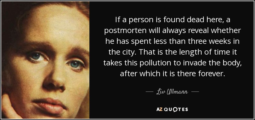 If a person is found dead here, a postmorten will always reveal whether he has spent less than three weeks in the city. That is the length of time it takes this pollution to invade the body, after which it is there forever. - Liv Ullmann