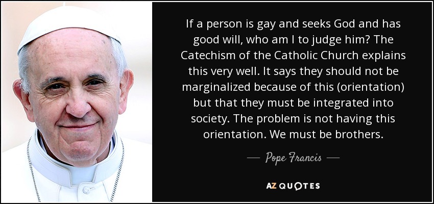 If a person is gay and seeks God and has good will, who am I to judge him? The Catechism of the Catholic Church explains this very well. It says they should not be marginalized because of this (orientation) but that they must be integrated into society. The problem is not having this orientation. We must be brothers. - Pope Francis