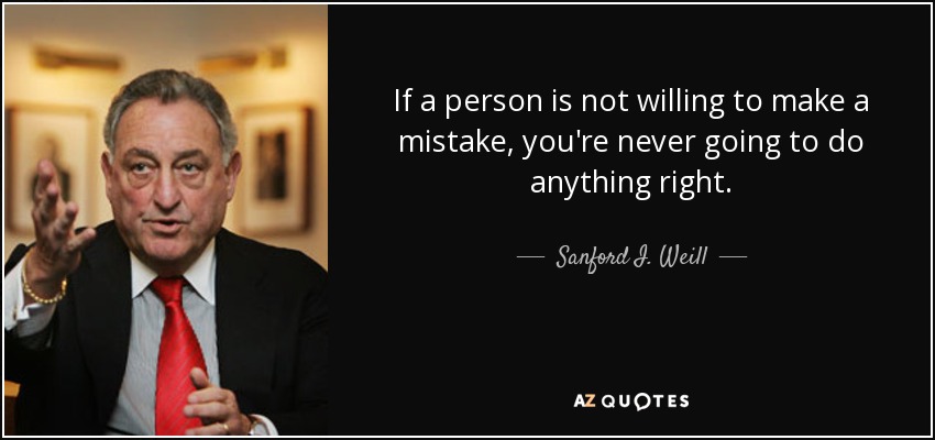 If a person is not willing to make a mistake, you're never going to do anything right. - Sanford I. Weill