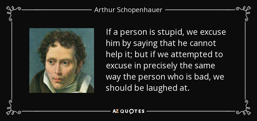 If a person is stupid, we excuse him by saying that he cannot help it; but if we attempted to excuse in precisely the same way the person who is bad, we should be laughed at. - Arthur Schopenhauer