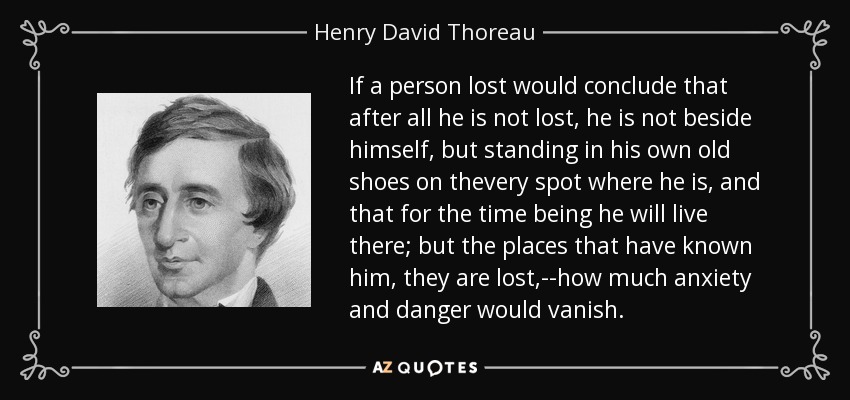 If a person lost would conclude that after all he is not lost, he is not beside himself, but standing in his own old shoes on thevery spot where he is, and that for the time being he will live there; but the places that have known him, they are lost,--how much anxiety and danger would vanish. - Henry David Thoreau