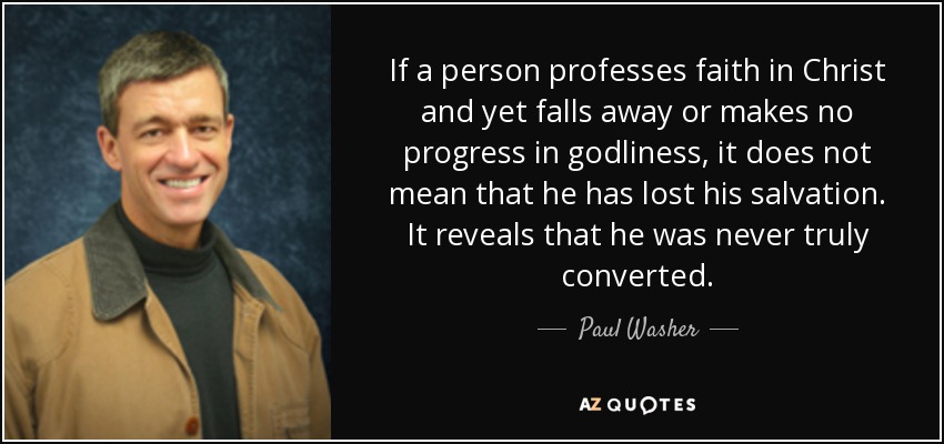 If a person professes faith in Christ and yet falls away or makes no progress in godliness, it does not mean that he has lost his salvation. It reveals that he was never truly converted. - Paul Washer