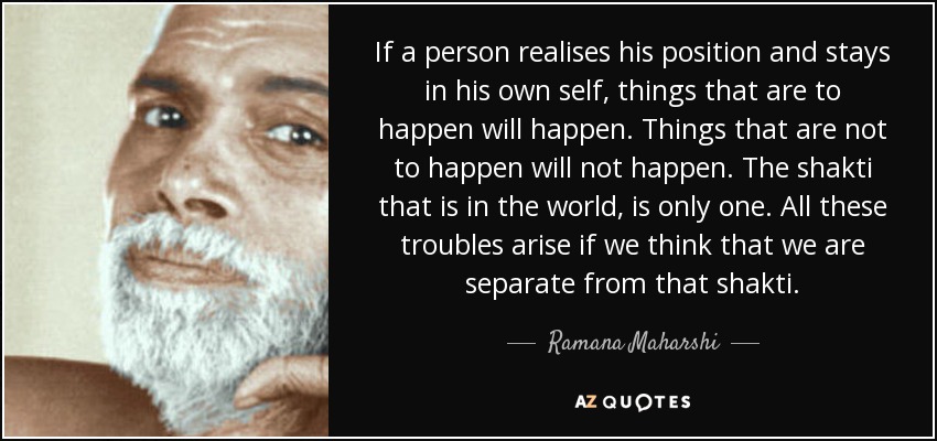 If a person realises his position and stays in his own self, things that are to happen will happen. Things that are not to happen will not happen. The shakti that is in the world, is only one. All these troubles arise if we think that we are separate from that shakti. - Ramana Maharshi