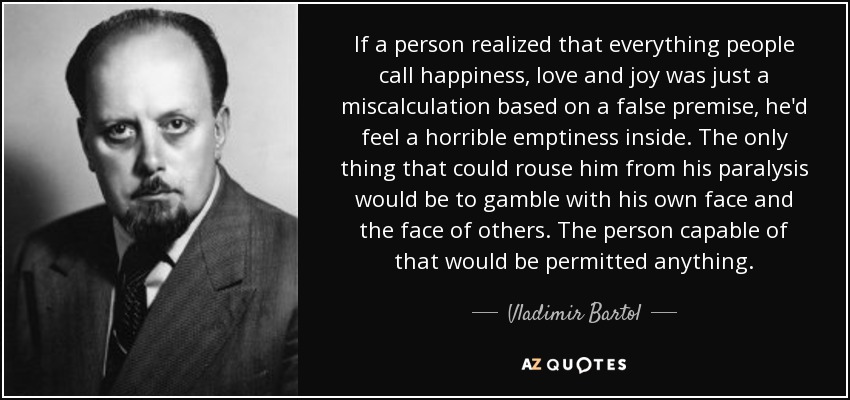 If a person realized that everything people call happiness, love and joy was just a miscalculation based on a false premise, he'd feel a horrible emptiness inside. The only thing that could rouse him from his paralysis would be to gamble with his own face and the face of others. The person capable of that would be permitted anything. - Vladimir Bartol