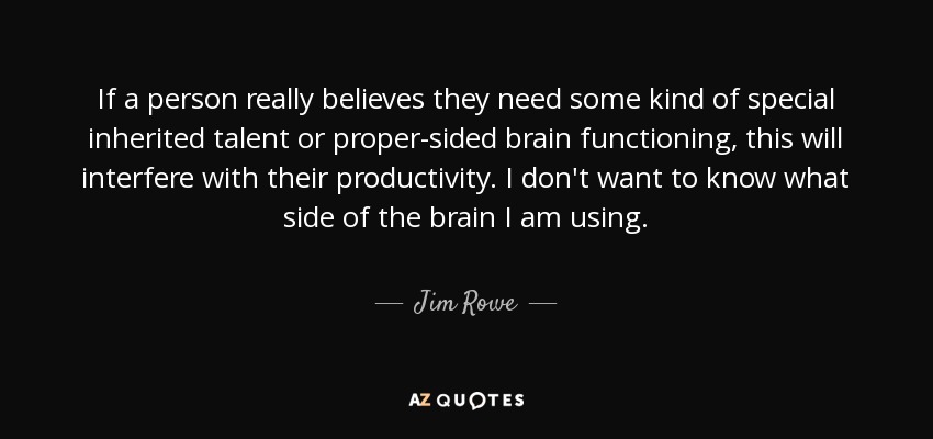 If a person really believes they need some kind of special inherited talent or proper-sided brain functioning, this will interfere with their productivity. I don't want to know what side of the brain I am using. - Jim Rowe