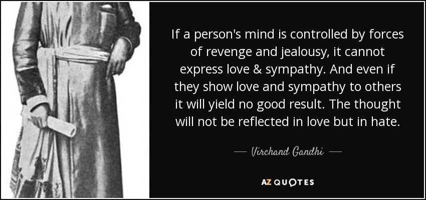 If a person's mind is controlled by forces of revenge and jealousy, it cannot express love & sympathy. And even if they show love and sympathy to others it will yield no good result. The thought will not be reflected in love but in hate. - Virchand Gandhi