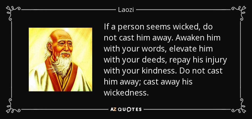 If a person seems wicked, do not cast him away. Awaken him with your words, elevate him with your deeds, repay his injury with your kindness. Do not cast him away; cast away his wickedness. - Laozi