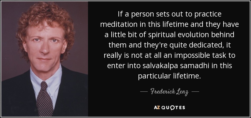 If a person sets out to practice meditation in this lifetime and they have a little bit of spiritual evolution behind them and they're quite dedicated, it really is not at all an impossible task to enter into salvakalpa samadhi in this particular lifetime. - Frederick Lenz