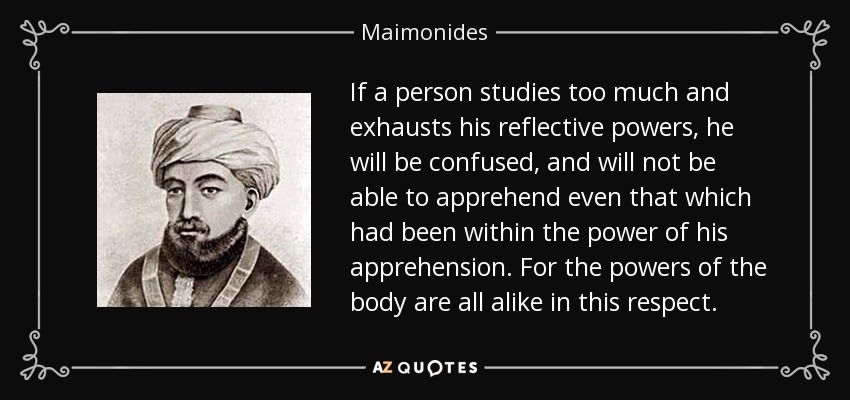 If a person studies too much and exhausts his reflective powers, he will be confused, and will not be able to apprehend even that which had been within the power of his apprehension. For the powers of the body are all alike in this respect. - Maimonides