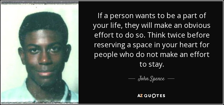 If a person wants to be a part of your life, they will make an obvious effort to do so. Think twice before reserving a space in your heart for people who do not make an effort to stay. - John Spence