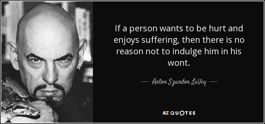 If a person wants to be hurt and enjoys suffering, then there is no reason not to indulge him in his wont. - Anton Szandor LaVey