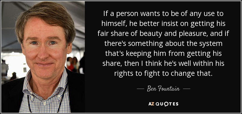 If a person wants to be of any use to himself, he better insist on getting his fair share of beauty and pleasure, and if there's something about the system that's keeping him from getting his share, then I think he's well within his rights to fight to change that. - Ben Fountain