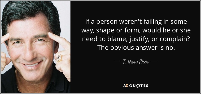 If a person weren't failing in some way, shape or form, would he or she need to blame, justify, or complain? The obvious answer is no. - T. Harv Eker