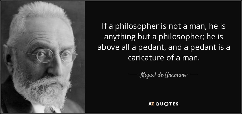 If a philosopher is not a man, he is anything but a philosopher; he is above all a pedant, and a pedant is a caricature of a man. - Miguel de Unamuno