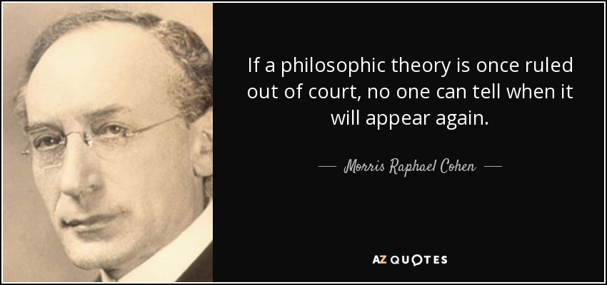 If a philosophic theory is once ruled out of court, no one can tell when it will appear again. - Morris Raphael Cohen