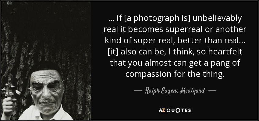 ... if [a photograph is] unbelievably real it becomes superreal or another kind of super real, better than real... [it] also can be, I think, so heartfelt that you almost can get a pang of compassion for the thing. - Ralph Eugene Meatyard