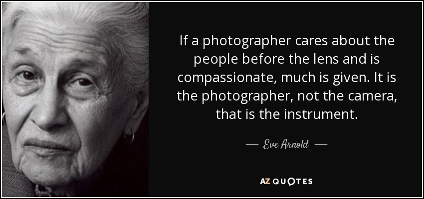 If a photographer cares about the people before the lens and is compassionate, much is given. It is the photographer, not the camera, that is the instrument. - Eve Arnold