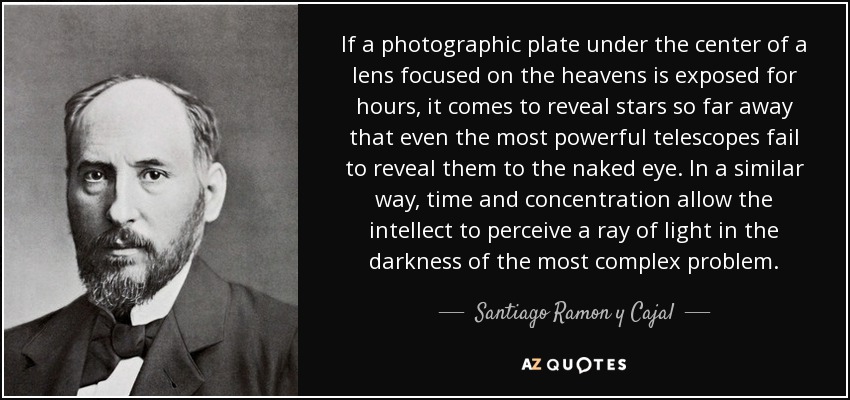 If a photographic plate under the center of a lens focused on the heavens is exposed for hours, it comes to reveal stars so far away that even the most powerful telescopes fail to reveal them to the naked eye. In a similar way, time and concentration allow the intellect to perceive a ray of light in the darkness of the most complex problem. - Santiago Ramon y Cajal