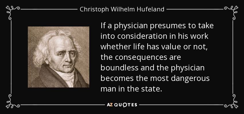 If a physician presumes to take into consideration in his work whether life has value or not, the consequences are boundless and the physician becomes the most dangerous man in the state. - Christoph Wilhelm Hufeland